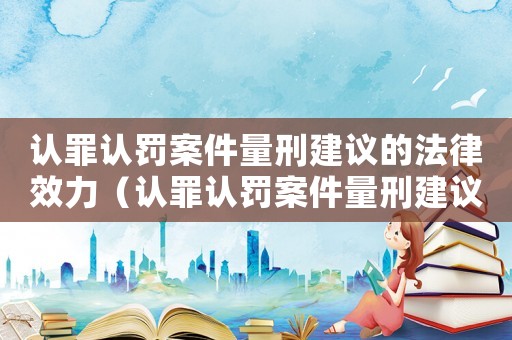 認(rèn)罪認(rèn)罰案件量刑建議的法律效力（認(rèn)罪認(rèn)罰案件量刑建議）