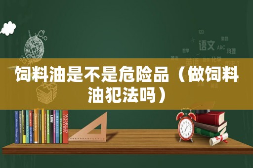 飼料油是不是危險品（做飼料油犯法嗎）