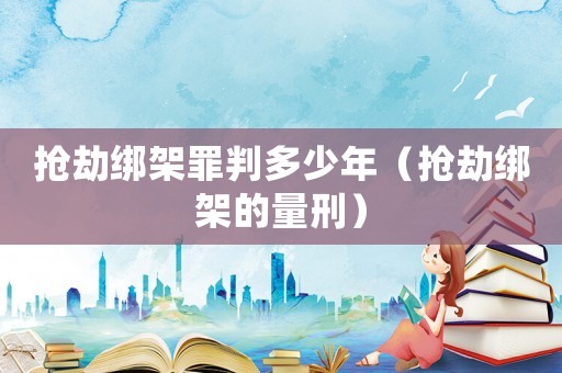搶劫綁架罪判多少年（搶劫綁架的量刑）