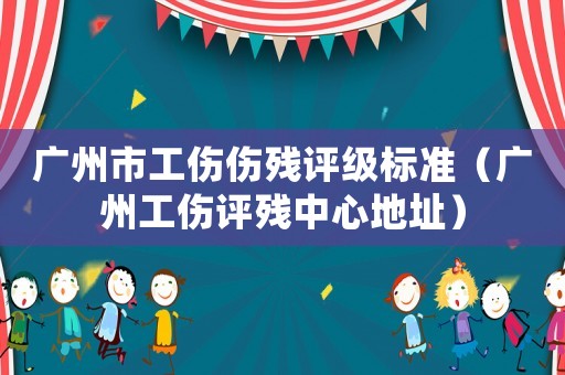 廣州市工傷傷殘評級標準（廣州工傷評殘中心地址）