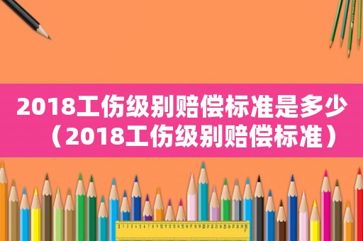 2018工傷級別賠償標準是多少（2018工傷級別賠償標準）