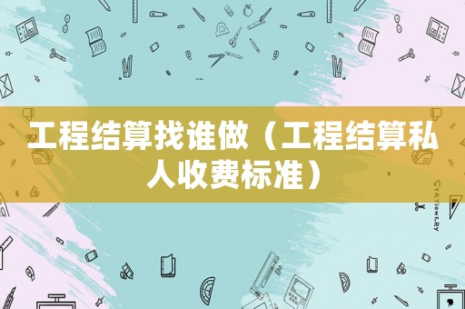 工程結算找誰做（工程結算私人收費標準）