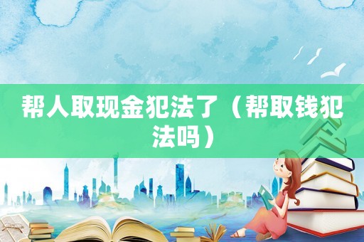 幫人取現(xiàn)金犯法了（幫取錢犯法嗎）