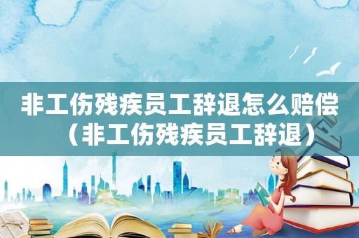 非工傷殘疾員工辭退怎么賠償（非工傷殘疾員工辭退）
