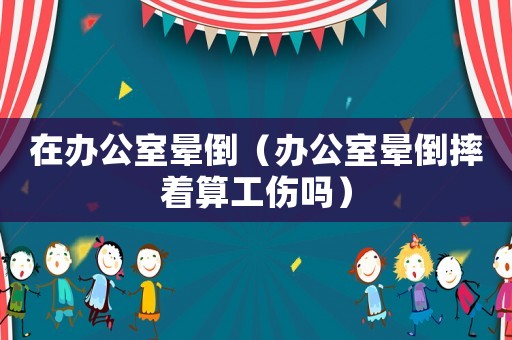 在辦公室暈倒（辦公室暈倒摔著算工傷嗎）