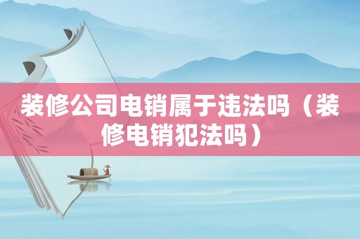 裝修公司電銷屬于違法嗎（裝修電銷犯法嗎）