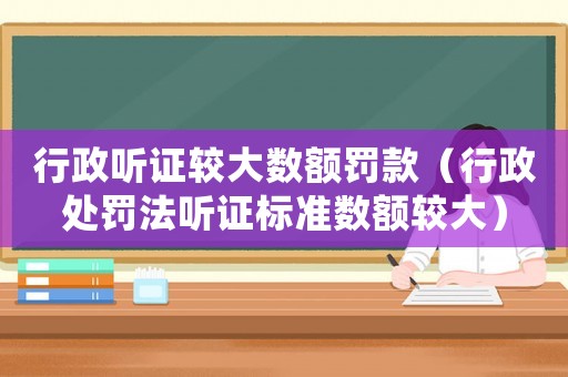 行政聽證較大數額罰款（行政處罰法聽證標準數額較大）