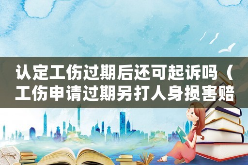 認定工傷過期后還可起訴嗎（工傷申請過期另打人身損害賠償）