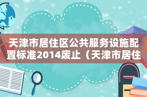 天津市居住區(qū)公共服務(wù)設(shè)施配置標(biāo)準(zhǔn)2014廢止（天津市居住區(qū)公共服務(wù)設(shè)施配置標(biāo)準(zhǔn)）