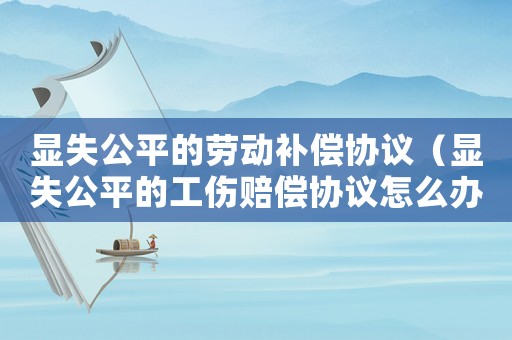 顯失公平的勞動補償協(xié)議（顯失公平的工傷賠償協(xié)議怎么辦）