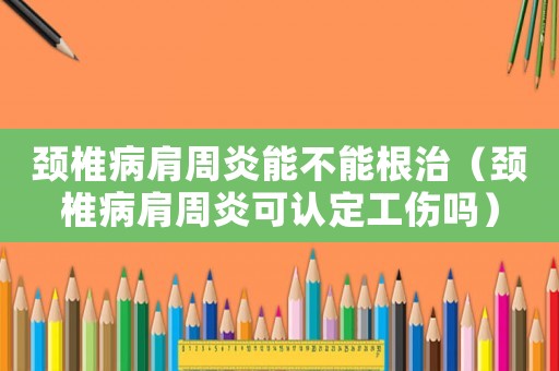 頸椎病肩周炎能不能根治（頸椎病肩周炎可認定工傷嗎）