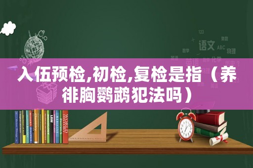 入伍預(yù)檢,初檢,復(fù)檢是指（養(yǎng)徘胸鸚鵡犯法嗎）