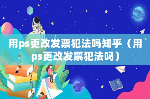 用ps更改發(fā)票犯法嗎知乎（用ps更改發(fā)票犯法嗎）