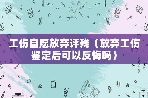 工傷自愿放棄評殘（放棄工傷鑒定后可以反悔嗎）