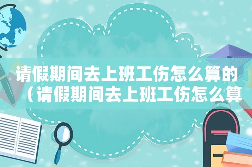 請假期間去上班工傷怎么算的（請假期間去上班工傷怎么算）