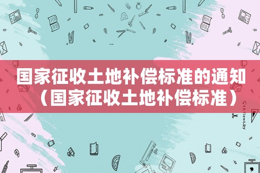 國家征收土地補償標準的通知（國家征收土地補償標準）