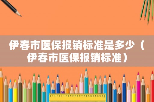 伊春市醫(yī)保報(bào)銷標(biāo)準(zhǔn)是多少（伊春市醫(yī)保報(bào)銷標(biāo)準(zhǔn)）