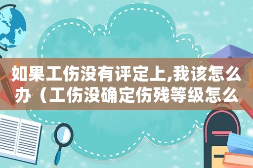 如果工傷沒有評定上,我該怎么辦（工傷沒確定傷殘等級怎么辦）