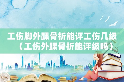 工傷腳外踝骨折能評工傷幾級（工傷外踝骨折能評級嗎）