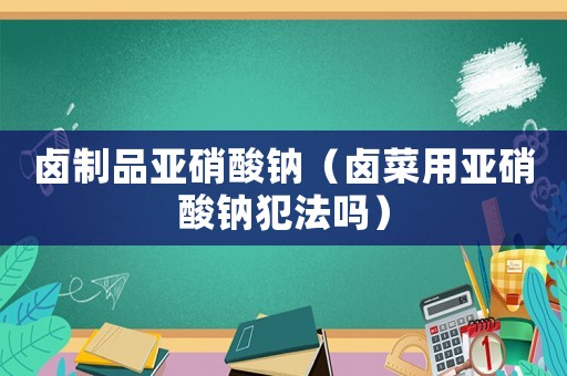 鹵制品亞硝酸鈉（鹵菜用亞硝酸鈉犯法嗎）