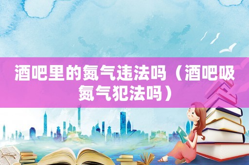 酒吧里的氮?dú)膺`法嗎（酒吧吸氮?dú)夥阜▎幔? title=