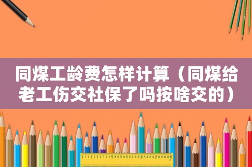 同煤工齡費怎樣計算（同煤給老工傷交社保了嗎按啥交的）