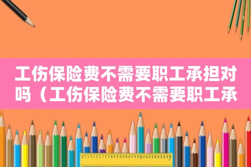 工傷保險費不需要職工承擔對嗎（工傷保險費不需要職工承擔對嗎）