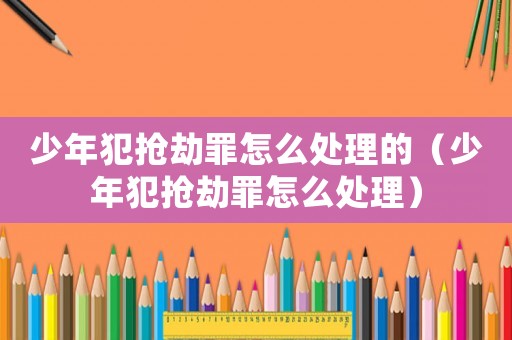 少年犯搶劫罪怎么處理的（少年犯搶劫罪怎么處理）
