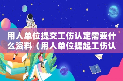 用人單位提交工傷認(rèn)定需要什么資料（用人單位提起工傷認(rèn)定訴訟）