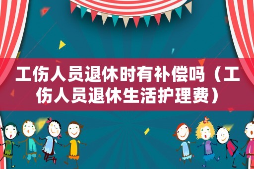 工傷人員退休時有補償嗎（工傷人員退休生活護理費）