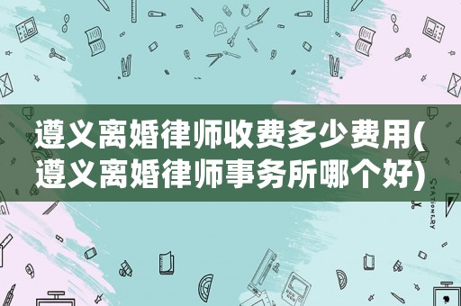 遵義離婚律師收費(fèi)多少費(fèi)用(遵義離婚律師事務(wù)所哪個(gè)好)