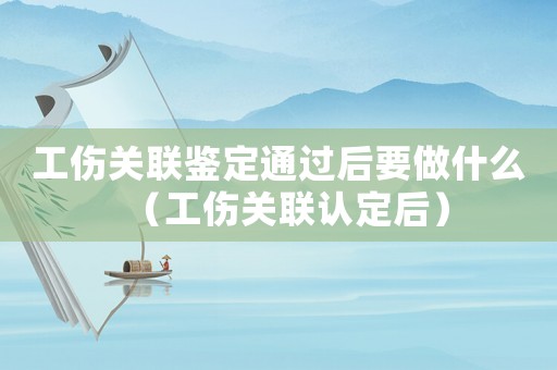 工傷關聯鑒定通過后要做什么（工傷關聯認定后）