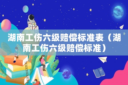 湖南工傷六級賠償標準表（湖南工傷六級賠償標準）