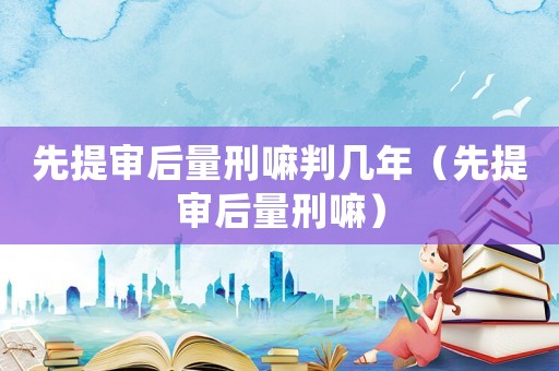 先提審后量刑嘛判幾年（先提審后量刑嘛）