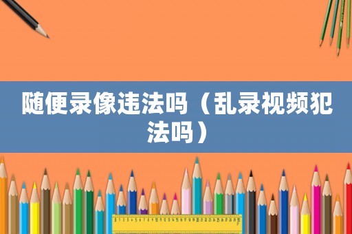 隨便錄像違法嗎（亂錄視頻犯法嗎）