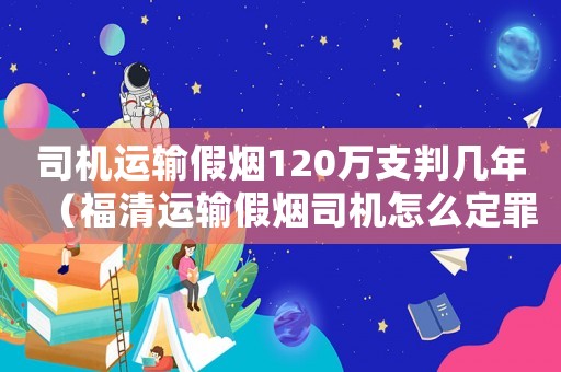 司機運輸假煙120萬支判幾年（福清運輸假煙司機怎么定罪）