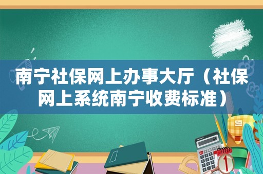 南寧社保網上辦事大廳（社保網上系統南寧收費標準）