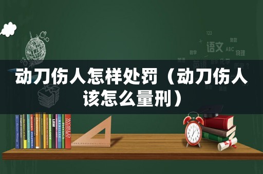 動刀傷人怎樣處罰（動刀傷人該怎么量刑）