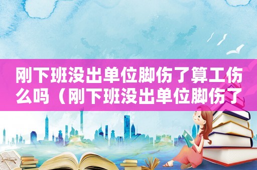 剛下班沒出單位腳傷了算工傷么嗎（剛下班沒出單位腳傷了算工傷么）