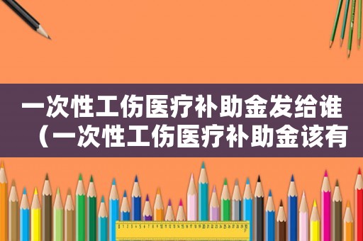一次性工傷醫療補助金發給誰（一次性工傷醫療補助金該有誰得）
