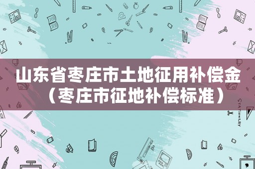 山東省棗莊市土地征用補償金（棗莊市征地補償標準）