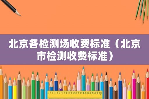 北京各檢測場收費標準（北京市檢測收費標準）