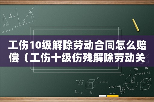 工傷10級解除勞動合同怎么賠償（工傷十級傷殘解除勞動關系能賠幾萬）