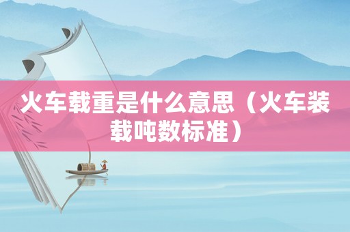 火車載重是什么意思（火車裝載噸數(shù)標(biāo)準(zhǔn)）