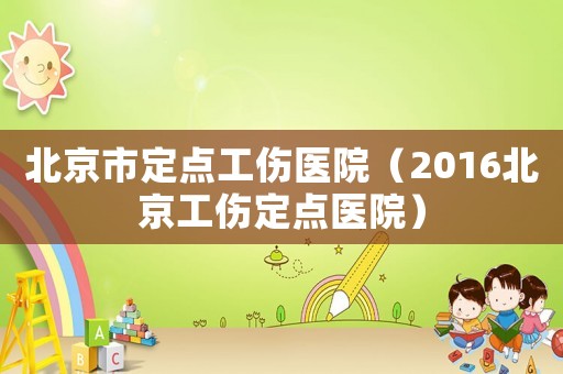 北京市定點工傷醫院（2016北京工傷定點醫院）