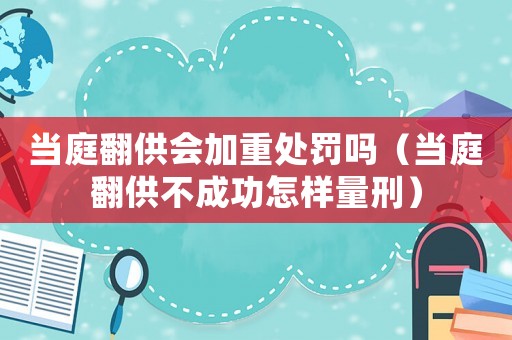 當庭翻供會加重處罰嗎（當庭翻供不成功怎樣量刑）