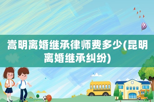 嵩明離婚繼承律師費多少(昆明離婚繼承糾紛)