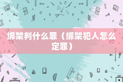 綁架判什么罪（綁架犯人怎么定罪）