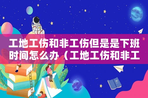 工地工傷和非工傷但是是下班時間怎么辦（工地工傷和非工傷但是是下班時間）