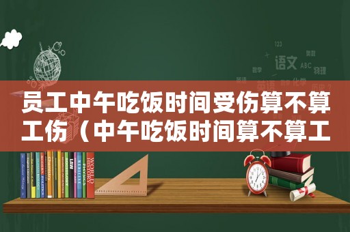 員工中午吃飯時間受傷算不算工傷（中午吃飯時間算不算工傷）